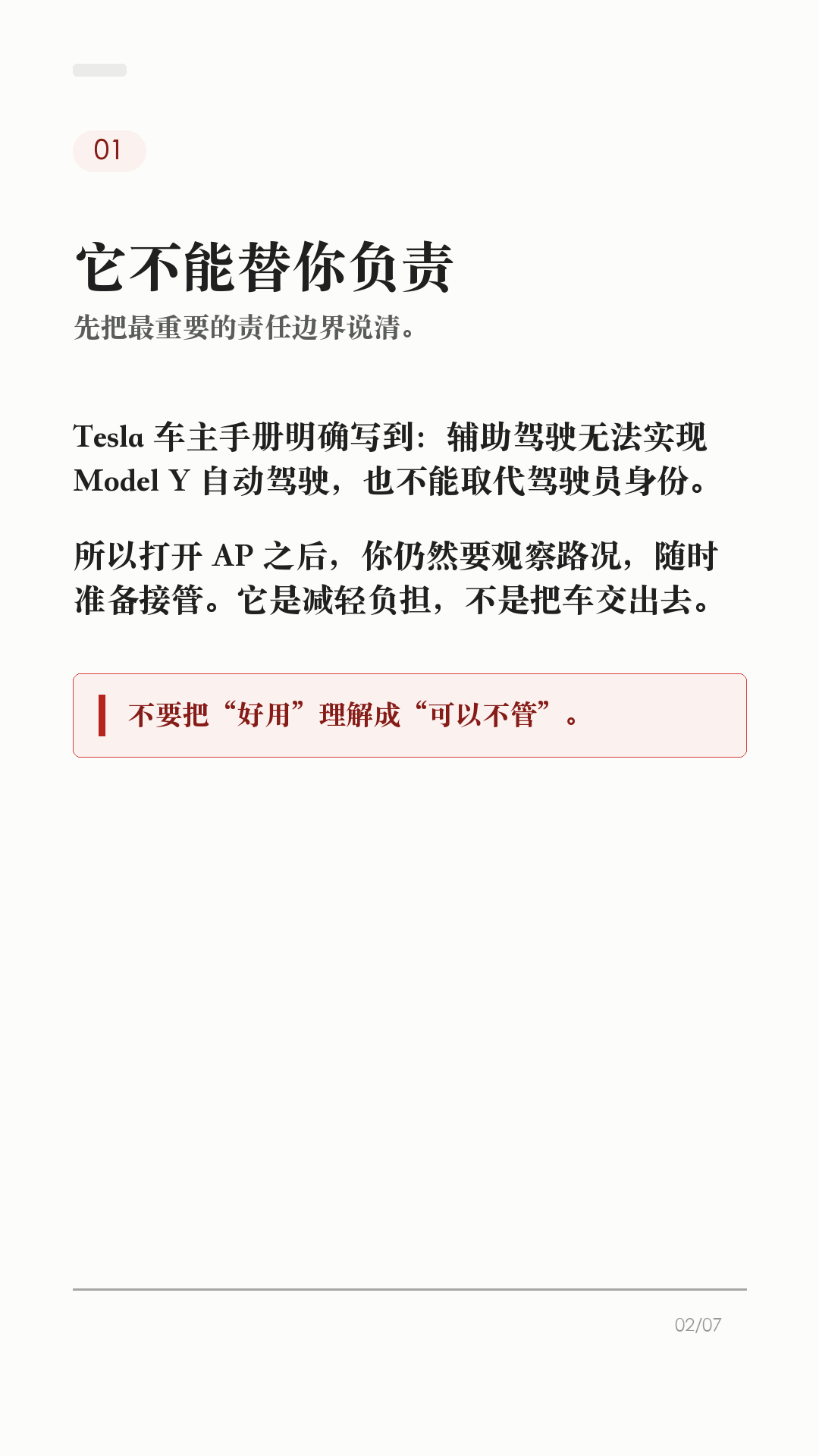 特斯拉AP别乱开，先看这6个边界

这条给刚开始用特斯拉 AP/辅助驾驶的新车主。

辅助驾驶好用，但它不是自动驾驶。真正容易出问题的，不是功能本身有多复杂，而是把它当成“车会自己开”。上路前先把这6个边界记住：

1. 它不能替你负责
Tesla 车主手册写得很直白：辅助驾驶无法实现 Model Y 自动驾驶，也不能取代驾驶员身份。你仍然要观察路况，随时准备接管。

2. 先看自己车有没有
功能会因为地区、车型、硬件、购买选装和软件版本不同而不同。别照搬别人视频，先在车机手册或「控制 > 辅助驾驶/自动驾驶」里看自己这台车支持什么。

3. 摄像头看不清，就别硬用
每次驾驶前确认摄像头干净无遮挡。雨、雪、雾、强光、车道线褪色、隧道和隔离带旁，都可能影响辅助驾驶表现。

4. 路况复杂，主动接管
急弯、施工区、标线混乱、复杂路口、行人/自行车多、窄路会车，都别把判断交给系统。你觉得不踏实，就直接接管。

5. 主动巡航也不是万能刹车
主动巡航可能无法探测所有物体，尤其是前方静止或移动缓慢物体、半个车道内的物体。跟车距离、车速和刹车准备，还是你的责任。

6. 手和眼别离开
启用智能辅助转向后，车辆会逐步提醒驾驶员履责；如果没有响应，辅助驾驶会停用，并在本次驾驶剩余时间内不可用。别拿它当低头玩手机的理由。

一句话：AP 是辅助，不是托管。路况看不清、标线不稳、环境复杂、自己分心时，最稳的操作就是接管。

不同车型、地区、硬件和软件版本会有差异，以你的车机、车主手册和当地法规为准。

#特斯拉 #特斯拉AP #辅助驾驶 #特斯拉ModelY #特斯拉Model3 #用车技巧 #行车安全 #特斯拉车主 #新能源车