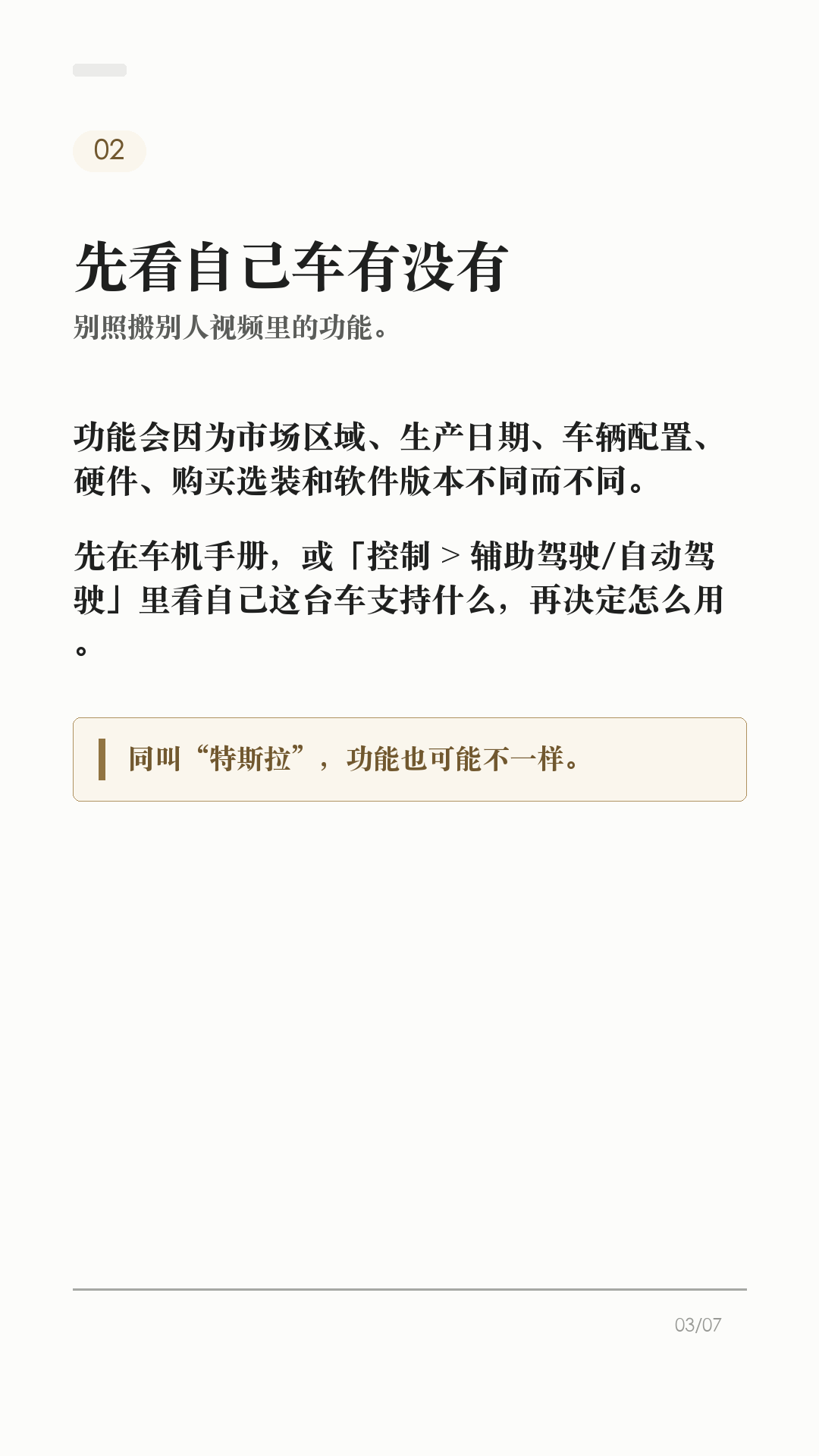 特斯拉AP别乱开，先看这6个边界

这条给刚开始用特斯拉 AP/辅助驾驶的新车主。

辅助驾驶好用，但它不是自动驾驶。真正容易出问题的，不是功能本身有多复杂，而是把它当成“车会自己开”。上路前先把这6个边界记住：

1. 它不能替你负责
Tesla 车主手册写得很直白：辅助驾驶无法实现 Model Y 自动驾驶，也不能取代驾驶员身份。你仍然要观察路况，随时准备接管。

2. 先看自己车有没有
功能会因为地区、车型、硬件、购买选装和软件版本不同而不同。别照搬别人视频，先在车机手册或「控制 > 辅助驾驶/自动驾驶」里看自己这台车支持什么。

3. 摄像头看不清，就别硬用
每次驾驶前确认摄像头干净无遮挡。雨、雪、雾、强光、车道线褪色、隧道和隔离带旁，都可能影响辅助驾驶表现。

4. 路况复杂，主动接管
急弯、施工区、标线混乱、复杂路口、行人/自行车多、窄路会车，都别把判断交给系统。你觉得不踏实，就直接接管。

5. 主动巡航也不是万能刹车
主动巡航可能无法探测所有物体，尤其是前方静止或移动缓慢物体、半个车道内的物体。跟车距离、车速和刹车准备，还是你的责任。

6. 手和眼别离开
启用智能辅助转向后，车辆会逐步提醒驾驶员履责；如果没有响应，辅助驾驶会停用，并在本次驾驶剩余时间内不可用。别拿它当低头玩手机的理由。

一句话：AP 是辅助，不是托管。路况看不清、标线不稳、环境复杂、自己分心时，最稳的操作就是接管。

不同车型、地区、硬件和软件版本会有差异，以你的车机、车主手册和当地法规为准。

#特斯拉 #特斯拉AP #辅助驾驶 #特斯拉ModelY #特斯拉Model3 #用车技巧 #行车安全 #特斯拉车主 #新能源车