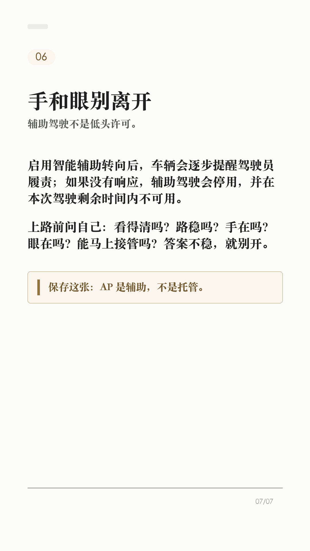 特斯拉AP别乱开，先看这6个边界

这条给刚开始用特斯拉 AP/辅助驾驶的新车主。

辅助驾驶好用，但它不是自动驾驶。真正容易出问题的，不是功能本身有多复杂，而是把它当成“车会自己开”。上路前先把这6个边界记住：

1. 它不能替你负责
Tesla 车主手册写得很直白：辅助驾驶无法实现 Model Y 自动驾驶，也不能取代驾驶员身份。你仍然要观察路况，随时准备接管。

2. 先看自己车有没有
功能会因为地区、车型、硬件、购买选装和软件版本不同而不同。别照搬别人视频，先在车机手册或「控制 > 辅助驾驶/自动驾驶」里看自己这台车支持什么。

3. 摄像头看不清，就别硬用
每次驾驶前确认摄像头干净无遮挡。雨、雪、雾、强光、车道线褪色、隧道和隔离带旁，都可能影响辅助驾驶表现。

4. 路况复杂，主动接管
急弯、施工区、标线混乱、复杂路口、行人/自行车多、窄路会车，都别把判断交给系统。你觉得不踏实，就直接接管。

5. 主动巡航也不是万能刹车
主动巡航可能无法探测所有物体，尤其是前方静止或移动缓慢物体、半个车道内的物体。跟车距离、车速和刹车准备，还是你的责任。

6. 手和眼别离开
启用智能辅助转向后，车辆会逐步提醒驾驶员履责；如果没有响应，辅助驾驶会停用，并在本次驾驶剩余时间内不可用。别拿它当低头玩手机的理由。

一句话：AP 是辅助，不是托管。路况看不清、标线不稳、环境复杂、自己分心时，最稳的操作就是接管。

不同车型、地区、硬件和软件版本会有差异，以你的车机、车主手册和当地法规为准。

#特斯拉 #特斯拉AP #辅助驾驶 #特斯拉ModelY #特斯拉Model3 #用车技巧 #行车安全 #特斯拉车主 #新能源车