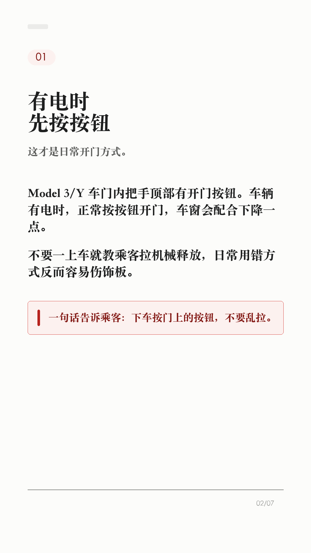 特斯拉车门打不开，先会这3个办法

这条建议每个特斯拉车主都保存，尤其是经常带家人朋友坐车的。

特斯拉车门平时不是拉机械把手开，而是按车门内侧的开门按钮。但如果车辆没电、按钮失效，或者乘客不知道怎么开门，临时慌起来就很麻烦。

1. 平时有电，先按开门按钮
Model 3/Y 有电时，日常开门应使用车门内把手顶部的按钮。这样车窗会配合下降，避免和车窗饰板硬碰。

2. 前门按钮失效，再用手动释放
官方手册写明：Model 3/Y 万一没电时，前门可向上拉动车窗开关前方的手动车门释放装置。这个不是日常开门方式，只在断电或其他必要情况时使用。

3. 后排位置，提前看自己的车
Model 3/Y 后门袋底部有释放盖和机械分离拉索的说明。不同车型、年份、地区和内饰版本可能有差异，不要等到需要时再搜教程，最好现在就打开对应车主手册确认。

4. 这两个场景别乱用
不要在车辆行驶中使用手动车门释放装置；也不要教小孩把手动释放当玩具。手动释放时车窗可能不会自动降下，可能造成车窗或饰板损坏。

5. 最该提前告诉谁
经常坐你车的家人、老人、朋友，至少要知道一句话：平时按按钮，按钮失效或车辆无电时，才按手册里的手动释放位置处理。

一句话：按钮是日常开门方式，手动释放是必要时的兜底。不同车型、年份和地区会有差异，以你的车机和 Tesla 车主手册为准。

#特斯拉 #特斯拉ModelY #特斯拉Model3 #特斯拉车主 #用车技巧 #行车安全 #新能源车 #新手司机