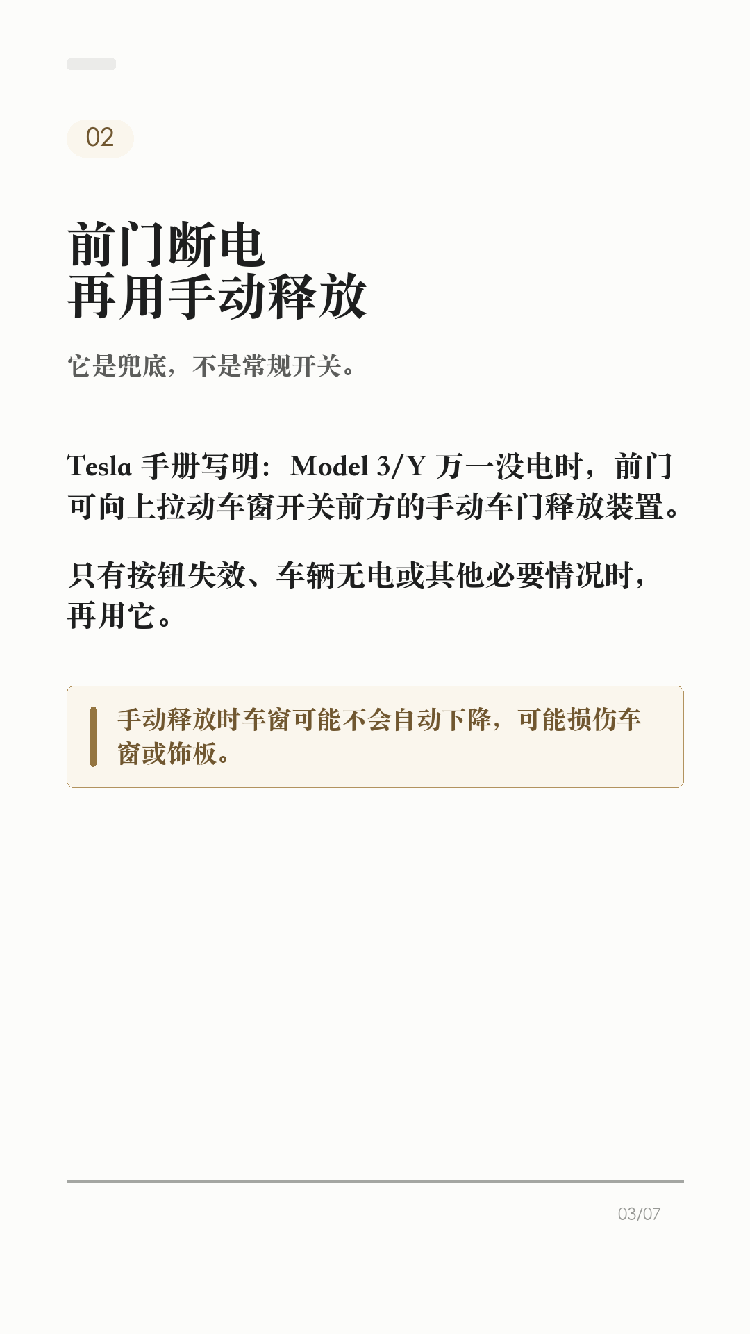 特斯拉车门打不开，先会这3个办法

这条建议每个特斯拉车主都保存，尤其是经常带家人朋友坐车的。

特斯拉车门平时不是拉机械把手开，而是按车门内侧的开门按钮。但如果车辆没电、按钮失效，或者乘客不知道怎么开门，临时慌起来就很麻烦。

1. 平时有电，先按开门按钮
Model 3/Y 有电时，日常开门应使用车门内把手顶部的按钮。这样车窗会配合下降，避免和车窗饰板硬碰。

2. 前门按钮失效，再用手动释放
官方手册写明：Model 3/Y 万一没电时，前门可向上拉动车窗开关前方的手动车门释放装置。这个不是日常开门方式，只在断电或其他必要情况时使用。

3. 后排位置，提前看自己的车
Model 3/Y 后门袋底部有释放盖和机械分离拉索的说明。不同车型、年份、地区和内饰版本可能有差异，不要等到需要时再搜教程，最好现在就打开对应车主手册确认。

4. 这两个场景别乱用
不要在车辆行驶中使用手动车门释放装置；也不要教小孩把手动释放当玩具。手动释放时车窗可能不会自动降下，可能造成车窗或饰板损坏。

5. 最该提前告诉谁
经常坐你车的家人、老人、朋友，至少要知道一句话：平时按按钮，按钮失效或车辆无电时，才按手册里的手动释放位置处理。

一句话：按钮是日常开门方式，手动释放是必要时的兜底。不同车型、年份和地区会有差异，以你的车机和 Tesla 车主手册为准。

#特斯拉 #特斯拉ModelY #特斯拉Model3 #特斯拉车主 #用车技巧 #行车安全 #新能源车 #新手司机