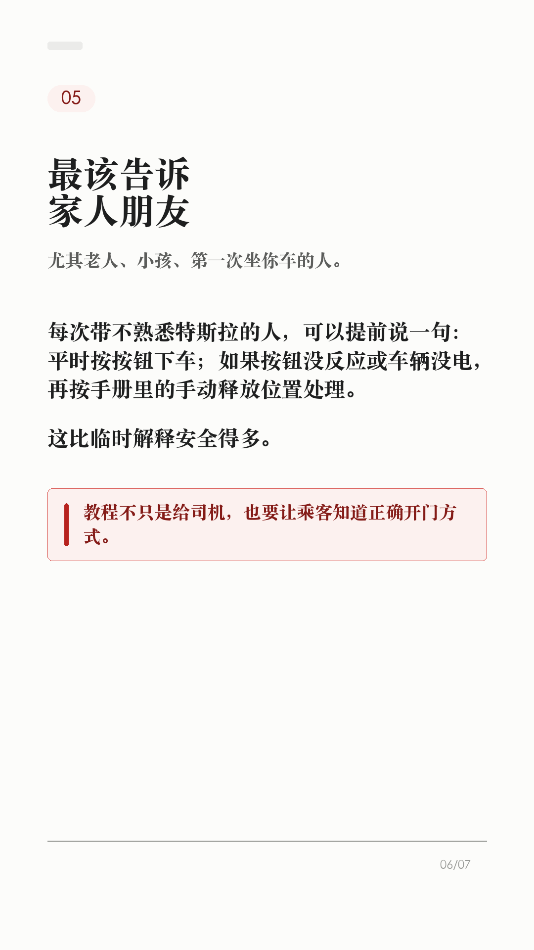 特斯拉车门打不开，先会这3个办法

这条建议每个特斯拉车主都保存，尤其是经常带家人朋友坐车的。

特斯拉车门平时不是拉机械把手开，而是按车门内侧的开门按钮。但如果车辆没电、按钮失效，或者乘客不知道怎么开门，临时慌起来就很麻烦。

1. 平时有电，先按开门按钮
Model 3/Y 有电时，日常开门应使用车门内把手顶部的按钮。这样车窗会配合下降，避免和车窗饰板硬碰。

2. 前门按钮失效，再用手动释放
官方手册写明：Model 3/Y 万一没电时，前门可向上拉动车窗开关前方的手动车门释放装置。这个不是日常开门方式，只在断电或其他必要情况时使用。

3. 后排位置，提前看自己的车
Model 3/Y 后门袋底部有释放盖和机械分离拉索的说明。不同车型、年份、地区和内饰版本可能有差异，不要等到需要时再搜教程，最好现在就打开对应车主手册确认。

4. 这两个场景别乱用
不要在车辆行驶中使用手动车门释放装置；也不要教小孩把手动释放当玩具。手动释放时车窗可能不会自动降下，可能造成车窗或饰板损坏。

5. 最该提前告诉谁
经常坐你车的家人、老人、朋友，至少要知道一句话：平时按按钮，按钮失效或车辆无电时，才按手册里的手动释放位置处理。

一句话：按钮是日常开门方式，手动释放是必要时的兜底。不同车型、年份和地区会有差异，以你的车机和 Tesla 车主手册为准。

#特斯拉 #特斯拉ModelY #特斯拉Model3 #特斯拉车主 #用车技巧 #行车安全 #新能源车 #新手司机