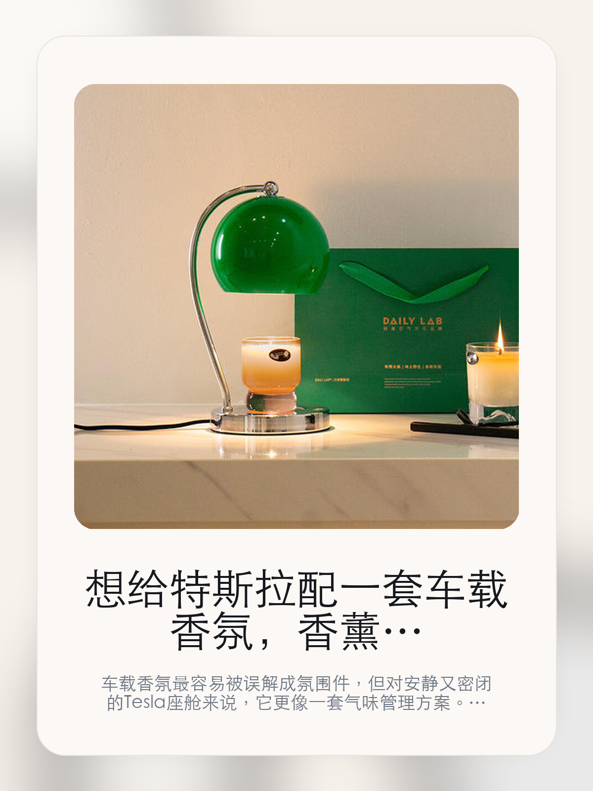 想给特斯拉配一套车载香氛，香薰融蜡灯这条路线真正该看什么

车载香氛最容易被误解成氛围件，但对安静又密闭的 Tesla 座舱来说，它更像一套气味管理方案。LAILY LAB现在主打海盐沙白「不含香薰」，真正该看的不是味道重不重，而是融蜡灯续宇着DAILY LAB 『香气可视化和严奇还辑+刻板几何形态的包豪斯设计有所不同。

很多人买车载香氛，第一反应都是“闻起来香不香”。但对特斯拉车主来说，更关键的是味道能不能铺得均匀、暴晒后会不会发闷、长通勤时会不会越闻越累。聊到车载香氛时，大家真正在意的通常是扩香是否均匀、气味是否干净，以及后续维护成本。

【特斯拉座舱为什么会把香氛体验放大】
特斯拉座舱的密闭性、安静感和大面积玻璃，会把气味体验放大。香味太冲、扩散不均、留香太短，都会比在传统燃油车里更容易被察觉。
很多车主真正想解决的，不是“车里不够香”，而是上车那一下不要闷、不杂、不刺鼻，长通勤、多人乘坐和夏天暴晒之后尤其明显。
这类问题很少会在第一天就把人逼得立刻下单，更多是在高频通勤、暴晒后上车、长途载人或周末自驾里一点点累积。等你开始反复想着“是不是该补一个配件”时，它其实已经足够高频了。

【香薰融蜡灯真正值得看的卖点是什么】
LAILY LAB在这件商品上的定位是清楚的，重点不是靠夸张视觉吸引人，而是把真实使用场景先讲明白。
融蜡灯续宇着DAILY LAB 『香气可视化不是宣传页上的装饰词，它更直接决定了 香薰融蜡灯 装上车之后会不会真的长期留下来。
严奇还辑+刻板几何形态的包豪斯设计有所不同不是宣传页上的装饰词，它更直接决定了 香薰融蜡灯 装上车之后会不会真的长期留下来。
流线复圳不是宣传页上的装饰词，它更直接决定了 香薰融蜡灯 装上车之后会不会真的长期留下来。
聊到车载香氛时，大家真正在意的通常是扩香是否均匀、气味是否干净，以及后续维护成本。

【参数、版本和使用方式先看清楚】
目前车主价 ¥320，公开售价大约 ¥323。这类商品最好把后续耗材或维护成本一并算进去。
当前在售的是“海盐沙白「不含香薰」”版本。对香氛来说，版本差异更多体现在香型和补香方式，而不是包装名字本身。
融蜡灯续宇着DAILY LAB 『香气可视化不是宣传页上的装饰词，它更直接决定了 香薰融蜡灯 装上车之后会不会真的长期留下来。

【香薰融蜡灯更适合哪类特斯拉车主】
香薰融蜡灯更适合每天开车时间长、对车内气味敏感，或者经常需要载人的车主。你会更快感受到它在暴晒后上车、长通勤和多人乘坐时的差别。
如果你只是偶尔短途通勤，平时也不太在意车内味道，那香氛带来的变化不会像遮阳帘、脚垫这类配件那么直接。真正打动人的，还是 融蜡灯续宇着DAILY LAB 『香气可视化和严奇还辑+刻板几何形态的包豪斯设计有所不同 这些长期体验。

【特斯拉车主为什么会买，它又凭什么值得买】
如果你在意的是车里闻起来干净、稳定，而且能接受后续补香，那 香薰融蜡灯 这类路线就有实际价值。它解决的是长期体验，不是第一下的刺激感。
如果你只是想偶尔提提味道，又不想考虑后续耗材和香型匹配，那更简单的一次性方案反而可能更适合你。

【特友意见】
这类东西最怕买成“闻一周就腻”的摆设。真要花到 ¥320 这个价位，核心不是香不香，而是味道干不干净、补香麻不麻烦，以及它能不能长期留在车里。
如果你本来就很在意座舱气味，这类产品会很容易被感知到；如果平时对味道不敏感，它带来的回报就不会像宣传里那么大。

【结论：车载香氛值不值，最后看的是长期体验】
如果你想要的是车里闻起来更干净、更稳定，而不是一上车就很冲，那 香薰融蜡灯 这种无水雾化路线更值得认真看。
如果你对车内气味并不敏感，或者压根不想考虑后续补香和维护，那它就未必是最适合你的选择。

文中已关联商品卡片，想继续看参数、实拍和香型版本，可以直接进入详情页。

#香薰融蜡灯 #LAILY LAB #特斯拉用品 #特斯拉车主 #CABINAROMA #特友商城