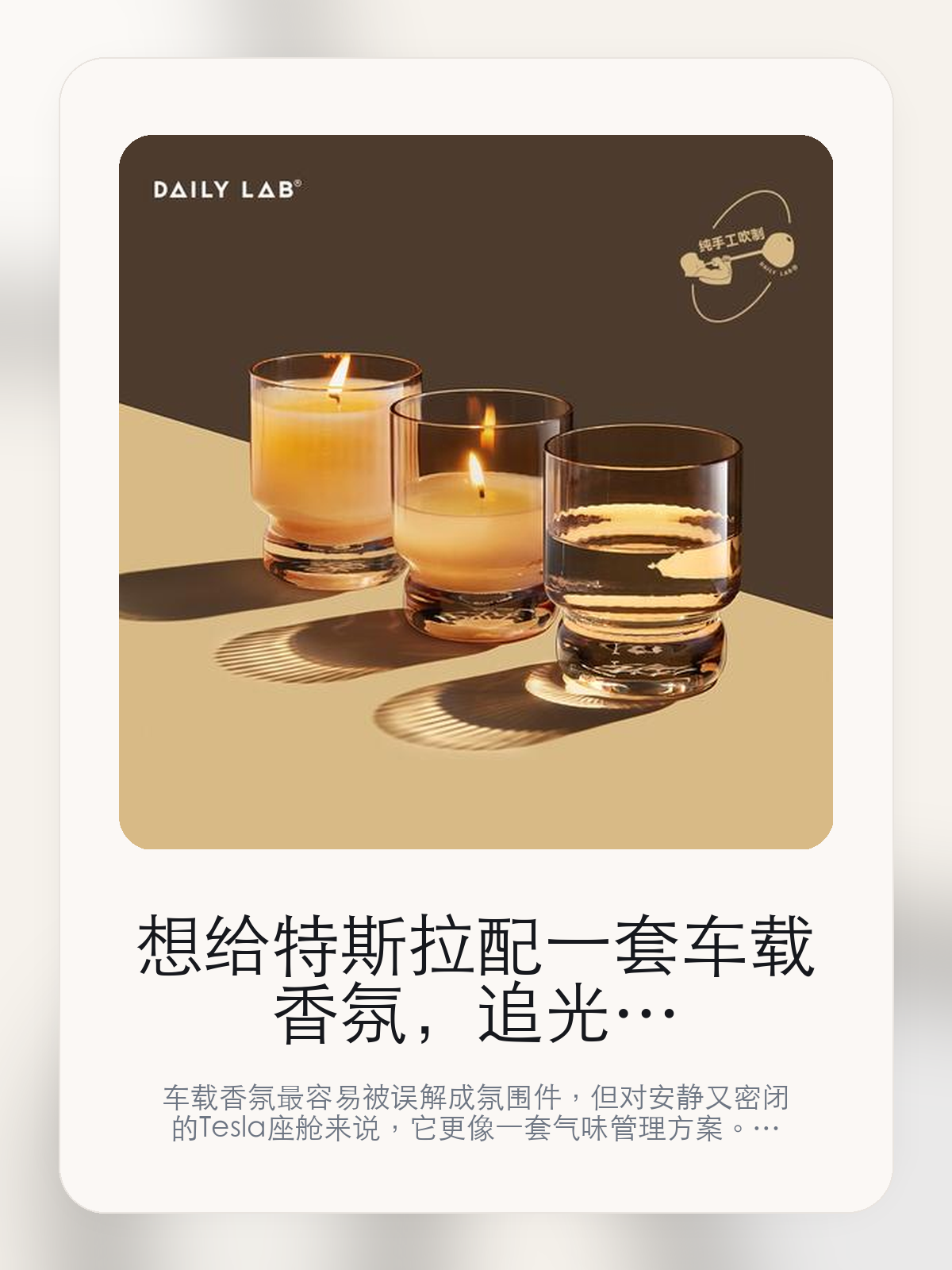 想给特斯拉配一套车载香氛，追光香薰蜡烛这条路线真正该看什么

车载香氛最容易被误解成氛围件，但对安静又密闭的 Tesla 座舱来说，它更像一套气味管理方案。LAILY LAB现在主打盐津柚子冻，真正该看的不是味道重不重，而是香翘蜡烛和专业仙气师的工具。

很多人买车载香氛，第一反应都是“闻起来香不香”。但对特斯拉车主来说，更关键的是味道能不能铺得均匀、暴晒后会不会发闷、长通勤时会不会越闻越累。聊到车载香氛时，大家真正在意的通常是扩香是否均匀、气味是否干净，以及后续维护成本。

【特斯拉座舱为什么会把香氛体验放大】
特斯拉座舱的密闭性、安静感和大面积玻璃，会把气味体验放大。香味太冲、扩散不均、留香太短，都会比在传统燃油车里更容易被察觉。
很多车主真正想解决的，不是“车里不够香”，而是上车那一下不要闷、不杂、不刺鼻，长通勤、多人乘坐和夏天暴晒之后尤其明显。
这类问题很少会在第一天就把人逼得立刻下单，更多是在高频通勤、暴晒后上车、长途载人或周末自驾里一点点累积。等你开始反复想着“是不是该补一个配件”时，它其实已经足够高频了。

【追光香薰蜡烛真正值得看的卖点是什么】
LAILY LAB在这件商品上的定位是清楚的，重点不是靠夸张视觉吸引人，而是把真实使用场景先讲明白。
香翘蜡烛不是宣传页上的装饰词，它更直接决定了 追光香薰蜡烛 装上车之后会不会真的长期留下来。
专业仙气师的工具不是宣传页上的装饰词，它更直接决定了 追光香薰蜡烛 装上车之后会不会真的长期留下来。
茶酒咖啡和水杯不是宣传页上的装饰词，它更直接决定了 追光香薰蜡烛 装上车之后会不会真的长期留下来。
聊到车载香氛时，大家真正在意的通常是扩香是否均匀、气味是否干净，以及后续维护成本。

【参数、版本和使用方式先看清楚】
目前车主价 ¥130，公开售价大约 ¥131。这类商品最好把后续耗材或维护成本一并算进去。
当前在售的是“盐津柚子冻”版本。对香氛来说，版本差异更多体现在香型和补香方式，而不是包装名字本身。
轻奢空气交互品牌 ea 1G。
香翘蜡烛不是宣传页上的装饰词，它更直接决定了 追光香薰蜡烛 装上车之后会不会真的长期留下来。

【追光香薰蜡烛更适合哪类特斯拉车主】
追光香薰蜡烛更适合每天开车时间长、对车内气味敏感，或者经常需要载人的车主。你会更快感受到它在暴晒后上车、长通勤和多人乘坐时的差别。
如果你只是偶尔短途通勤，平时也不太在意车内味道，那香氛带来的变化不会像遮阳帘、脚垫这类配件那么直接。真正打动人的，还是 香翘蜡烛和专业仙气师的工具 这些长期体验。

【特斯拉车主为什么会买，它又凭什么值得买】
如果你在意的是车里闻起来干净、稳定，而且能接受后续补香，那 追光香薰蜡烛 这类路线就有实际价值。它解决的是长期体验，不是第一下的刺激感。
如果你只是想偶尔提提味道，又不想考虑后续耗材和香型匹配，那更简单的一次性方案反而可能更适合你。

【特友意见】
这类东西最怕买成“闻一周就腻”的摆设。真要花到 ¥130 这个价位，核心不是香不香，而是味道干不干净、补香麻不麻烦，以及它能不能长期留在车里。
如果你本来就很在意座舱气味，这类产品会很容易被感知到；如果平时对味道不敏感，它带来的回报就不会像宣传里那么大。

【结论：车载香氛值不值，最后看的是长期体验】
如果你想要的是车里闻起来更干净、更稳定，而不是一上车就很冲，那 追光香薰蜡烛 这种无水雾化路线更值得认真看。
如果你对车内气味并不敏感，或者压根不想考虑后续补香和维护，那它就未必是最适合你的选择。

文中已关联商品卡片，想继续看参数、实拍和香型版本，可以直接进入详情页。

#追光香薰蜡烛 #LAILY LAB #特斯拉用品 #特斯拉车主 #CABINAROMA #特友商城