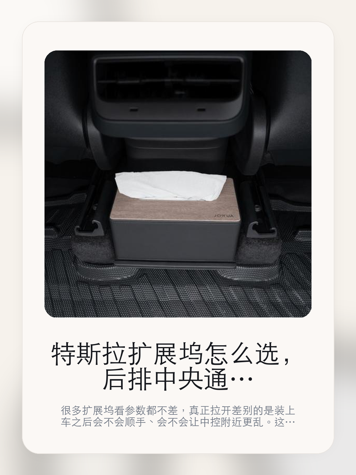 特斯拉扩展坞怎么选，后排中央通道隔板收纳盒先看接口布局，再看日常使用

很多扩展坞看参数都不差，真正拉开差别的是装上车之后会不会顺手、会不会让中控附近更乱。这款商品页标注适配 ModelY、Model Y。这篇重点讲接口布局、走线体验和日常使用感。

扩展坞这类配件最怕的，不是参数不够多，而是装上车之后并不顺手。对于特斯拉车主来说，接口组合、安装位置和线材管理，往往比单纯“能扩展”更重要。扩展坞这类配件的差距，通常不会先体现在“有没有接口”，而是会体现在接口布局、走线和装好之后顺不顺手。

【先看它到底在解决什么问题】
用户不会因为一个商品名就决定下单，真正会影响购买的是它能不能把某个高频麻烦处理得更省事。
所以先把产品形态、使用方式和核心卖点讲明白，比堆关键词更重要。
这类问题很少会在第一天就把人逼得立刻下单，更多是在高频通勤、暴晒后上车、长途载人或周末自驾里一点点累积。等你开始反复想着“是不是该补一个配件”时，它其实已经足够高频了。

【后排中央通道隔板收纳盒真正值得看的卖点是什么】
JOWUA在这类扩展配件上的思路更接近工具型产品，核心不是堆参数，而是看装上车之后是否顺手。
方便用于野营桌、客厅等扩展场景不是宣传页上的装饰词，它更直接决定了 后排中央通道隔板收纳盒 装上车之后会不会真的长期留下来。
Model Y 两用纸巾盒/收纳盒套装不是宣传页上的装饰词，它更直接决定了 后排中央通道隔板收纳盒 装上车之后会不会真的长期留下来。
两用面纸盒/收纳盒不是宣传页上的装饰词，它更直接决定了 后排中央通道隔板收纳盒 装上车之后会不会真的长期留下来。
扩展坞这类配件的差距，通常不会先体现在“有没有接口”，而是会体现在接口布局、走线和装好之后顺不顺手。

【参数、版本和使用方式先看清楚】
目前车主价 ¥97，公开售价大约 ¥98。真正决定值不值的，还是它能不能稳定进入你的日常使用。
当前在售的是“后排隔板”版本。扩展类配件真正拉开差别的，通常是接口布局和装车后的顺手度。
商品页标注适配 ModelY和Model Y。像扩展坞、遮阳件这类依赖安装位置的商品，下单前先把适配信息核对清楚会更稳妥。
方便用于野营桌、客厅等扩展场景不是宣传页上的装饰词，它更直接决定了 后排中央通道隔板收纳盒 装上车之后会不会真的长期留下来。

【后排中央通道隔板收纳盒更适合哪类特斯拉车主】
后排中央通道隔板收纳盒更适合车里常年会接手机、U 盘、手柄、行车记录或露营设备的车主。只要设备足够多，接口布局和走线顺不顺就会被立刻放大。
如果你平时很少在车里接外设，那扩展坞的感知价值就不会特别高。它不是每位车主的刚需，但对特定场景非常有效。

【特斯拉车主为什么会买，它又凭什么值得买】
如果你真的会在车里同时用到多种外设，后排中央通道隔板收纳盒 这类配件很容易带来立刻可感的便利，尤其是在露营和长途场景里。
如果你平时只给手机补电，几乎不接别的设备，那扩展坞的价值就不会像参数表看起来那么大。

【特友意见】
扩展坞在参数表上最容易显得都差不多，真正拉开差距的是装车之后顺不顺。车里设备一多，这种差距马上就会被放大。
如果你车里常年要接手机、U 盘、相机或露营设备，这类产品很容易变成高频工具；反过来，设备少的时候，它就没必要为了“看起来更专业”而硬买。

【结论：扩展坞值不值，要看它能不能把车里设备管理变简单】
后排中央通道隔板收纳盒这类商品的价值，不在于参数表写了多少接口，而在于它装上车之后有没有让充电、接盘和走线更省事。
如果你平时几乎不接外设，它很可能只是锦上添花；如果设备多、露营和长途也常用，它就会比想象中更高频。

文中已关联商品卡片，想继续看实拍、参数和版本，可以直接点进详情页。

#后排中央通道隔板收纳盒 #JOWUA #特斯拉用品 #特斯拉车主 #OWNERGUIDE #特友商城 #ModelY #Model Y
