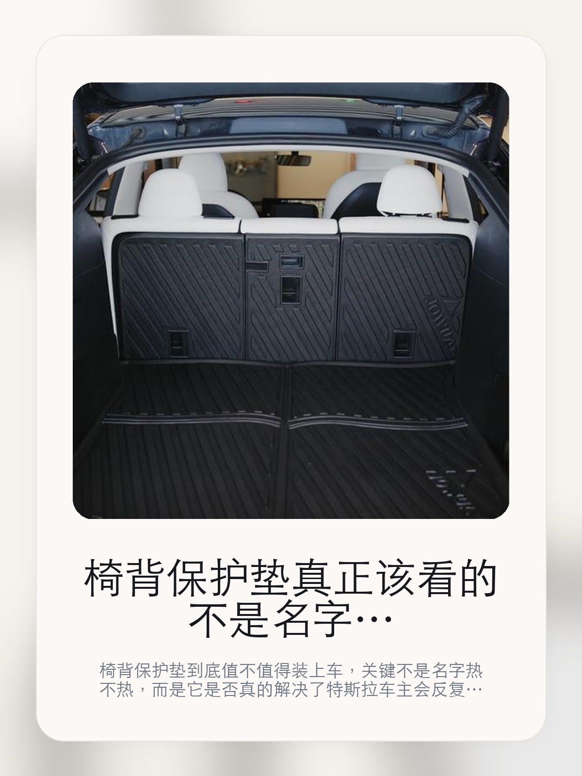 椅背保护垫真正该看的不是名字，而是原车精致贴合和全保护行李箱立体保护垫

椅背保护垫到底值不值得装上车，关键不是名字热不热，而是它是否真的解决了特斯拉车主会反复遇到的问题。真正该看的，是原车精致贴合和全保护行李箱立体保护垫。

椅背保护垫这类商品真正要回答的，不是“火不火”，而是它能不能把特斯拉车主真实使用场景这件事处理得更轻松。对用户来说，实际体验通常比参数表更有说服力。同类商品的体验差距，往往不是第一眼能看出来的，而是装上车后会不会长期留下来。

【先看它到底在解决什么问题】
用户不会因为一个商品名就决定下单，真正会影响购买的是它能不能把某个高频麻烦处理得更省事。
所以先把产品形态、使用方式和核心卖点讲明白，比堆关键词更重要。
这类问题很少会在第一天就把人逼得立刻下单，更多是在高频通勤、暴晒后上车、长途载人或周末自驾里一点点累积。等你开始反复想着“是不是该补一个配件”时，它其实已经足够高频了。

【椅背保护垫真正值得看的卖点是什么】
原车精致贴合不是宣传页上的装饰词，它更直接决定了 椅背保护垫 装上车之后会不会真的长期留下来。
全保护行李箱立体保护垫不是宣传页上的装饰词，它更直接决定了 椅背保护垫 装上车之后会不会真的长期留下来。
好打理不是宣传页上的装饰词，它更直接决定了 椅背保护垫 装上车之后会不会真的长期留下来。
同类商品的体验差距，往往不是第一眼能看出来的，而是装上车后会不会长期留下来。

【参数、版本和使用方式先看清楚】
目前车主价 ¥255，公开售价大约 ¥258。真正决定值不值的，还是它能不能稳定进入你的日常使用。
当前在售的是“椅背保护垫”版本。版本差异通常不会只停留在名字上，往往会直接影响材质、配置或使用体验。
商品页标注适配 Model Y。像扩展坞、遮阳件这类依赖安装位置的商品，下单前先把适配信息核对清楚会更稳妥。
3D 扫描尺寸。

【椅背保护垫更适合哪类特斯拉车主】
椅背保护垫更适合那些已经明确知道自己要解决什么问题的车主。只要你的日常场景经常遇到 特斯拉车主真实使用场景，它就不是摆设，而是一件高频工具。
反过来，如果这件商品和你的真实用车场景对不上，再漂亮的宣传也很难把它变成长期留下来的配件。决定使用频率的，还是 原车精致贴合和全保护行李箱立体保护垫 这些具体细节。

【特斯拉车主为什么会买，它又凭什么值得买】
如果你的真实需求和 特斯拉车主真实使用场景 高度重合，那 椅背保护垫 的价值就会比“它看起来像不像 Tesla 周边”更直接。
如果需求并不高频，再好的营销也很难把它变成长期高频使用的配件。最后还是回到一个问题：原车精致贴合和全保护行李箱立体保护垫 是否真的能为你省事。

【特友意见】
这件商品的关键，不在于它是不是热门，而在于它能不能把 特斯拉车主真实使用场景 这件事真的处理轻一点。
真要下判断，还是得回到 原车精致贴合和全保护行李箱立体保护垫 这些会每天碰到的细节。能长期留在车里的，才算买对。

【结论：值不值，最终还是看它能不能进入日常使用】
椅背保护垫 是否值得买，核心不在宣传页有多热闹，而在它能不能把 特斯拉车主真实使用场景 这件事处理得更轻松。
一件商品只要能长期留下来、被反复使用，它的价值通常就会比第一次看参数时更清楚。

文中已关联商品卡片，想继续看实拍、参数和版本，可以直接点进详情页。

#椅背保护垫 #适用于Model Y #特斯拉用品 #特斯拉车主 #OWNERGUIDE #特友商城 #Model Y