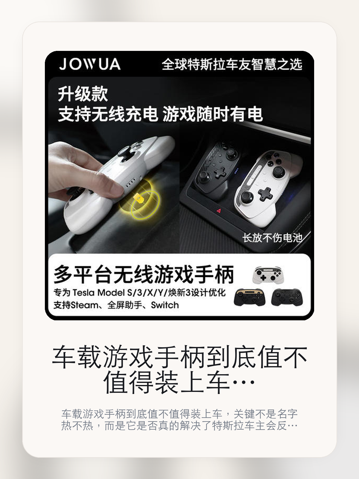 车载游戏手柄到底值不值得装上车，把关键细节一次讲清

车载游戏手柄到底值不值得装上车，关键不是名字热不热，而是它是否真的解决了特斯拉车主会反复遇到的问题。真正该看的，是少一根线材更清爽和可长期放于 Tesla 车载充电盘。

车载游戏手柄这类商品真正要回答的，不是“火不火”，而是它能不能把特斯拉车主真实使用场景这件事处理得更轻松。对用户来说，实际体验通常比参数表更有说服力。同类商品的体验差距，往往不是第一眼能看出来的，而是装上车后会不会长期留下来。

【先看它到底在解决什么问题】
用户不会因为一个商品名就决定下单，真正会影响购买的是它能不能把某个高频麻烦处理得更省事。
所以先把产品形态、使用方式和核心卖点讲明白，比堆关键词更重要。
这类问题很少会在第一天就把人逼得立刻下单，更多是在高频通勤、暴晒后上车、长途载人或周末自驾里一点点累积。等你开始反复想着“是不是该补一个配件”时，它其实已经足够高频了。

【车载游戏手柄真正值得看的卖点是什么】
Jowua在这件商品上的定位是清楚的，重点不是靠夸张视觉吸引人，而是把真实使用场景先讲明白。
少一根线材更清爽不是宣传页上的装饰词，它更直接决定了 车载游戏手柄 装上车之后会不会真的长期留下来。
可长期放于 Tesla 车载充电盘不是宣传页上的装饰词，它更直接决定了 车载游戏手柄 装上车之后会不会真的长期留下来。
推荐自内饰或焕新3车主首选不是宣传页上的装饰词，它更直接决定了 车载游戏手柄 装上车之后会不会真的长期留下来。
同类商品的体验差距，往往不是第一眼能看出来的，而是装上车后会不会长期留下来。

【参数、版本和使用方式先看清楚】
目前车主价 ¥256，公开售价大约 ¥259。真正决定值不值的，还是它能不能稳定进入你的日常使用。
当前在售的是“织物白无线充多平台游戏手柄”版本。版本差异通常不会只停留在名字上，往往会直接影响材质、配置或使用体验。
商品页标注适配 Model 3。像扩展坞、遮阳件这类依赖安装位置的商品，下单前先把适配信息核对清楚会更稳妥。
推荐自内饰或焕新3车主首选。

【车载游戏手柄更适合哪类特斯拉车主】
车载游戏手柄更适合那些已经明确知道自己要解决什么问题的车主。只要你的日常场景经常遇到 特斯拉车主真实使用场景，它就不是摆设，而是一件高频工具。
反过来，如果这件商品和你的真实用车场景对不上，再漂亮的宣传也很难把它变成长期留下来的配件。决定使用频率的，还是 少一根线材更清爽和可长期放于 Tesla 车载充电盘 这些具体细节。

【特斯拉车主为什么会买，它又凭什么值得买】
如果你的真实需求和 特斯拉车主真实使用场景 高度重合，那 车载游戏手柄 的价值就会比“它看起来像不像 Tesla 周边”更直接。
如果需求并不高频，再好的营销也很难把它变成长期高频使用的配件。最后还是回到一个问题：少一根线材更清爽和可长期放于 Tesla 车载充电盘 是否真的能为你省事。

【特友意见】
这件商品的关键，不在于它是不是热门，而在于它能不能把 特斯拉车主真实使用场景 这件事真的处理轻一点。
真要下判断，还是得回到 少一根线材更清爽和可长期放于 Tesla 车载充电盘 这些会每天碰到的细节。能长期留在车里的，才算买对。

【结论：值不值，最终还是看它能不能进入日常使用】
车载游戏手柄 是否值得买，核心不在宣传页有多热闹，而在它能不能把 特斯拉车主真实使用场景 这件事处理得更轻松。
一件商品只要能长期留下来、被反复使用，它的价值通常就会比第一次看参数时更清楚。

文中已关联商品卡片，想继续看实拍、参数和版本，可以直接点进详情页。

#车载游戏手柄 #Jowua #特斯拉用品 #特斯拉车主 #OWNERGUIDE #特友商城 #Model 3