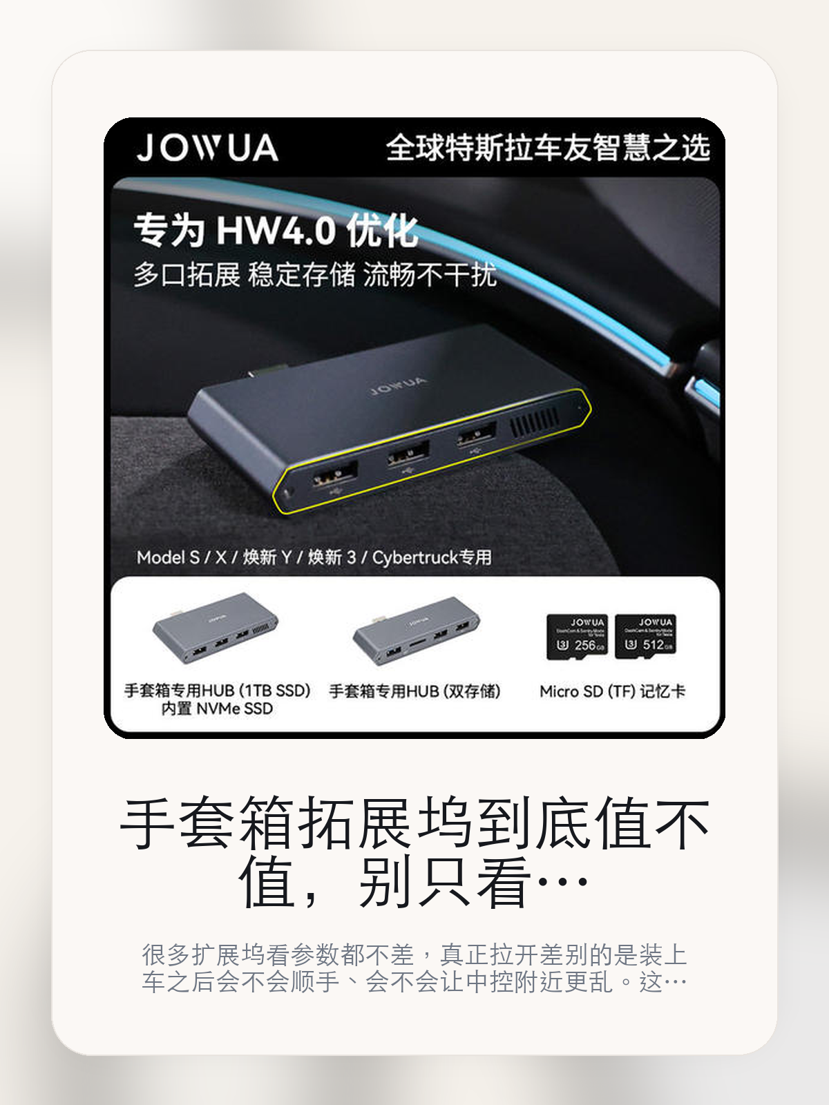 手套箱拓展坞到底值不值，别只看接口数量，更要看装车体验

很多扩展坞看参数都不差，真正拉开差别的是装上车之后会不会顺手、会不会让中控附近更乱。这款商品页标注适配 Model S / X、Model 3、Model Y。这篇重点讲接口布局、走线体验和日常使用感。

扩展坞这类配件最怕的，不是参数不够多，而是装上车之后并不顺手。对于特斯拉车主来说，接口组合、安装位置和线材管理，往往比单纯“能扩展”更重要。扩展坞这类配件的差距，通常不会先体现在“有没有接口”，而是会体现在接口布局、走线和装好之后顺不顺手。

【扩展类配件最容易买错的地方】
扩展类配件最怕参数热闹，但装上车之后并不顺手。
很多扩展坞的参数很热闹，但真装上车以后，接口位置、线材方向和日常拿取顺不顺才是重点。
对设备多、露营或长途场景多的车主来说，这类差异会被立刻放大；对设备少的人来说，它也可能只是锦上添花。

【手套箱拓展坞真正值得看的卖点是什么】
Jowua在这类扩展配件上的思路更接近工具型产品，核心不是堆参数，而是看装上车之后是否顺手。
扩展坞真正重要的不是接口数量本身，而是常用设备能不能一次接齐，接上以后会不会把中控附近弄得更乱。
线材管理是否整洁，决定了这类配件装上车之后到底是帮你省事，还是额外制造视觉负担。
接口组合真正有价值的地方，在于常用设备能不能一次接齐，而且装上车之后不把中控区弄得更乱。

【参数、版本和使用方式先看清楚】
目前车主价 ¥188，公开售价大约 ¥190。真正决定值不值的，还是它能不能稳定进入你的日常使用。
当前在售的是“手套箱Hub双存储”版本。扩展类配件真正拉开差别的，通常是接口布局和装车后的顺手度。
商品页标注适配 Model S / X、Model 3和Model Y。像扩展坞、遮阳件这类依赖安装位置的商品，下单前先把适配信息核对清楚会更稳妥。
这类配件对车型年款和开孔位置比较敏感，下单前先把适配范围核清会更稳妥。

【手套箱拓展坞更适合哪类特斯拉车主】
手套箱拓展坞更适合车里常年会接手机、U 盘、手柄、行车记录或露营设备的车主。只要设备足够多，接口布局和走线顺不顺就会被立刻放大。
如果你平时很少在车里接外设，那扩展坞的感知价值就不会特别高。它不是每位车主的刚需，但对特定场景非常有效。

【特斯拉车主为什么会买，它又凭什么值得买】
如果你真的会在车里同时用到多种外设，手套箱拓展坞 这类配件很容易带来立刻可感的便利，尤其是在露营和长途场景里。
如果你平时只给手机补电，几乎不接别的设备，那扩展坞的价值就不会像参数表看起来那么大。

【特友意见】
扩展坞在参数表上最容易显得都差不多，真正拉开差距的是装车之后顺不顺。车里设备一多，这种差距马上就会被放大。
如果你车里常年要接手机、U 盘、相机或露营设备，这类产品很容易变成高频工具；反过来，设备少的时候，它就没必要为了“看起来更专业”而硬买。

【结论：扩展坞值不值，要看它能不能把车里设备管理变简单】
手套箱拓展坞这类商品的价值，不在于参数表写了多少接口，而在于它装上车之后有没有让充电、接盘和走线更省事。
如果你平时几乎不接外设，它很可能只是锦上添花；如果设备多、露营和长途也常用，它就会比想象中更高频。

文中已关联商品卡片，想继续看接口、适配和实拍，可以直接进入详情页。

#手套箱拓展坞 #Jowua #特斯拉用品 #特斯拉车主 #PORTLAYOUT #特友商城 #Model S / X #Model 3