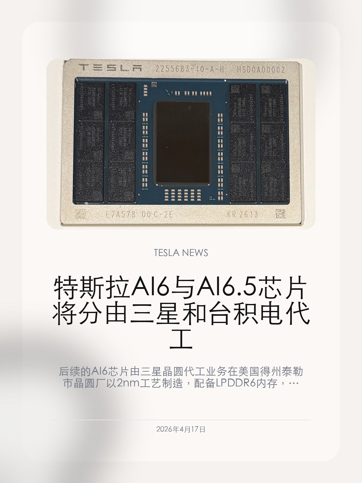 特斯拉AI6与AI6.5芯片将分由三星和台积电代工

后续的 AI6 芯片由三星晶圆代工业务在美国得州泰勒市晶圆厂以 2nm 工艺制造，配备 LPDDR6 内存，以类似的面积（400+mm²）实现性能翻倍。 AI6.5 芯片则将由台积电亚利桑那工厂以 2nm 制造，进一步提升性能。

2026年4月17日，特斯拉下一代车端AI芯片路线，开始从概念进度变成更具体的制造安排。 特斯拉 CEO 埃隆·马斯克在昨日宣布 AI5 芯片流片后对特斯拉自研芯片计划进行了展望。

【这次芯片路线已经确认了什么】
特斯拉 CEO 埃隆·马斯克在昨日宣布 AI5 芯片流片后对特斯拉自研芯片计划进行了展望。
后续的 AI6 芯片由三星晶圆代工业务在美国得州泰勒市晶圆厂以 2nm 工艺制造，配备 LPDDR6 内存，以类似的面积（400+mm²）实现性能翻倍。

【为什么特斯拉要把产能放到不同代工厂】
AI6.5 芯片则将由台积电亚利桑那工厂以 2nm 制造，进一步提升性能。
AI6 升级到 LPDDR6 也是理所应当。

【这对后续智能驾驶和车型节奏意味着什么】
接下来更值得看的，是这些芯片节奏会不会继续对应到特斯拉后续的智能驾驶和车型迭代。
对特斯拉车主来说，更值得看的不是“芯片名词”本身，而是它会不会带来更快的智能驾驶迭代和更高的算力余量。

对特斯拉车主来说，接下来最值得看的不是名词变化，而是它会不会继续落到车型节奏、智能驾驶更新和实际体验上。

#特斯拉新闻