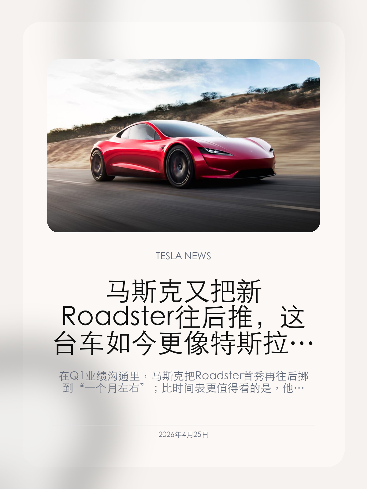 马斯克又把新 Roadster 往后推，这台车如今更像特斯拉最后的手动驾驶符号

在 Q1 业绩沟通里，马斯克把 Roadster 首秀再往后挪到“一个月左右”；比时间表更值得看的是，他同时强调长期看只有 Roadster 还会保留手动驾驶属性。

2026年4月25日，这条消息真正值得看的，不只是 Roadster 又一次延期，而是它在特斯拉产品叙事里的位置已经彻底变了。它不再只是那台一直没量产的旗舰跑车，而更像马斯克为“手动驾驶时代”留下的一块最后招牌。

【又一次跳票，这台车已经快等了十年】
在最新一季财报电话会上，马斯克把新 Roadster 的亮相时间再次改成“一个月左右”。这已经不是第一次延后，而是这台车自 2017 年原型亮相以来又一次把目标继续往后挪。
从最早承诺 2020 年量产，到后面几次改口成 12 到 18 个月、2023、2024、2025，再到如今仍然停留在“很快亮相”的阶段，Roadster 已经成了特斯拉历史上拖得最久的产品承诺之一。

【比延期更重要的是，Roadster 被重新定义了】
这次真正让人记住的，不只是延期本身，而是马斯克把 Roadster 放进了一个完全不同的语境里。他明确提到，长期来看，特斯拉产品线里可能只有 Roadster 还会保留手动驾驶属性。
这等于把 Roadster 从一台传统意义上的高性能跑车，重新定义成自动驾驶时代里的“例外产品”。在 Robotaxi、FSD、无方向盘 Cybercab 被不断往前推的背景下，Roadster 更像是特斯拉给驾驶乐趣留下的一块纪念碑。

【它现在更像品牌姿态，不只是卖车项目】
如果把特斯拉最近几个月的动作放在一起看，这种变化会更明显：公司一边继续加码 Robotaxi、Optimus 和 AI 芯片，一边让 Model S/X 这种老旗舰逐步退场。Roadster 留到现在，意义已经不只是交一台车，而是补足品牌最顶端的想象空间。
问题也正在这里。对真正掏了定金的用户来说，Roadster 当然不是符号，而是一台被反复推迟的实物产品；但对特斯拉自己来说，它如今承担的更大作用，可能已经是告诉市场：在全面自动化之前，特斯拉仍然保留了一款最纯粹、最情绪化的驾驶象征。

接下来最值得看的，不只是 Roadster 到底会不会在一个月左右真的亮相，而是它亮相之后，特斯拉会不会终于给出更明确的量产时间表。如果仍然只有舞台展示，没有交付节奏，这台车在市场里的意义就会进一步从产品滑向符号。

【特友意见】
Roadster 现在最尴尬的地方，不是慢，而是它已经越来越不像一台“准备交车的车”，更像一面品牌旗帜。对特斯拉来说这很有效，对交了定金的人就未必公平。
如果特斯拉真要全面把产品重心推向自动驾驶和机器人，那 Roadster 反而会越来越像它留给老车迷的一点情绪补偿。问题是，情绪价值可以撑一阵，撑不了快十年。

更多特斯拉车主新闻、经验和社区内容，欢迎继续关注特友。
#特斯拉新闻 #特斯拉 #Tesla