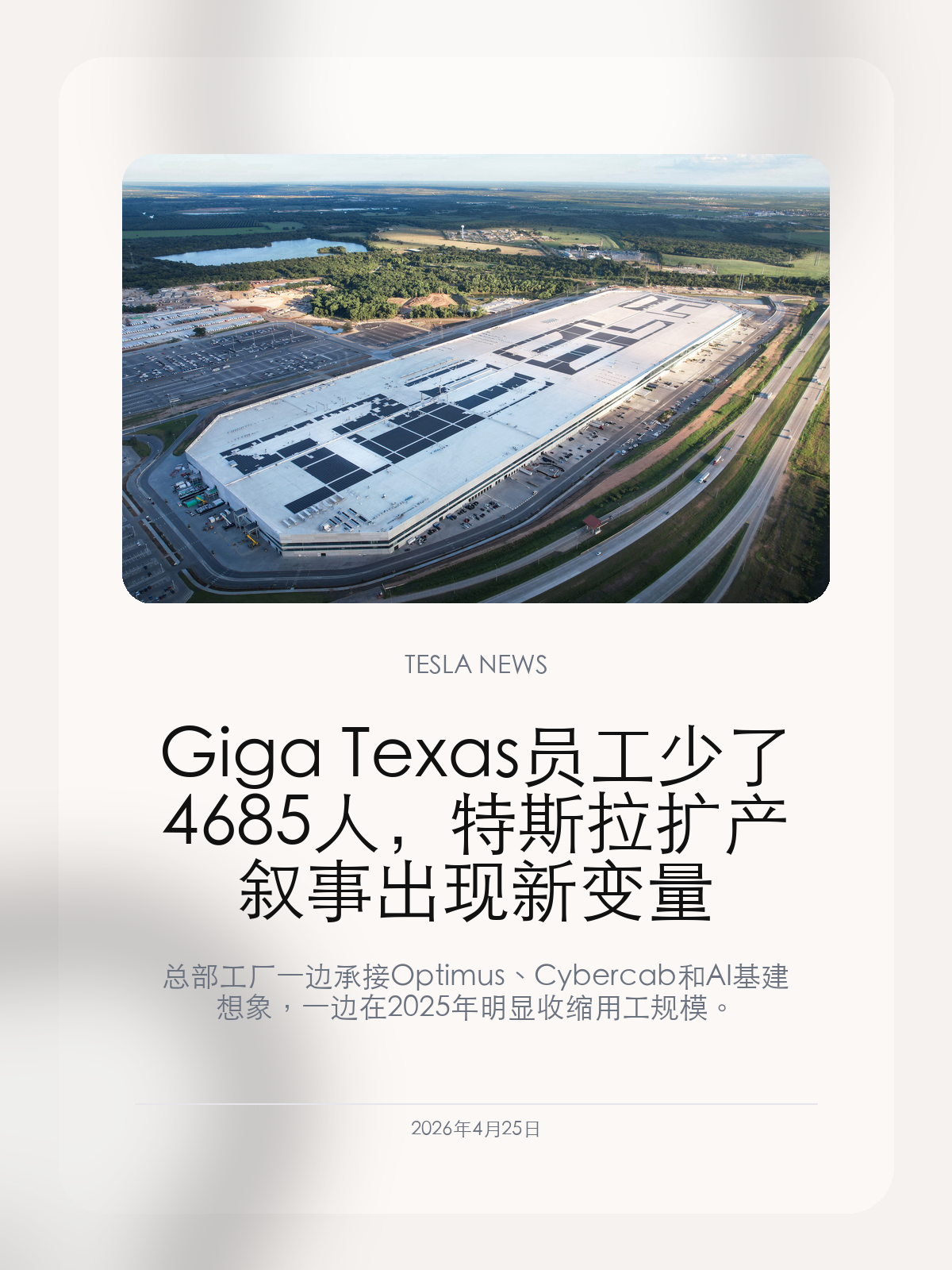 Giga Texas 员工少了 4685 人，特斯拉扩产叙事出现新变量

总部工厂一边承接 Optimus、Cybercab 和 AI 基建想象，一边在 2025 年明显收缩用工规模。

特斯拉得州超级工厂的用工变化，把一个容易被财报口径遮住的问题推了出来：公司仍在讲扩产和机器人故事，但传统整车制造端已经开始变得更精简。

【总部工厂减员22%，全球员工数却在增长】
合规报告显示，Giga Texas 员工数从 2024 年的 21191 人降到 2025 年的 16506 人，减少 4685 人，降幅约 22%。同一时期，特斯拉全球员工总数却从 125665 人增加到 134785 人。
这个反差比单纯“裁员”更有信息量：它说明特斯拉不是整体缩小，而是在重新分配人力。总部工厂所在的奥斯汀仍是公司最重要的制造和工程基地之一，但岗位结构正在随着业务重心变化而调整。

【车厂正在从产能故事转向效率故事】
Giga Texas 从 2022 年开工以来一直承担着扩张象征意义，Model Y、Cybertruck、总部迁移都让它成为特斯拉的核心舞台。现在员工减少，意味着外界不能只看“工厂面积”和“投资金额”，还要看单位产出、自动化程度和车型需求。
如果 Cybertruck 需求低于预期，部分岗位自然会受到影响；如果 Optimus、Cybercab、AI 训练和芯片相关项目进入同一园区，工厂内部的资源也会从传统整车生产转向更复杂的工程体系。

【中国车主该看的是交付稳定性】
得州工厂用工减少不会直接影响国内 Model 3/Y 的日常使用，但它会影响特斯拉全球供应链的节奏。未来如果特斯拉把更多资本投向机器人和无人出租车，传统车型更新速度、零部件供应和售后响应都可能更依赖各区域工厂自己的能力。
这也是为什么上海工厂的重要性会继续上升。只要中国市场仍需要稳定交付和快速改款，上海的制造效率就会成为特斯拉平衡全球资源的关键。

Giga Texas 的变化不必简单解读成衰退，但它确实提醒市场：特斯拉正在从一家高速扩产的车企，变成一家把车、机器人、算力和能源都塞进同一个工厂叙事里的公司。

【特友意见】
我会把这条新闻看成特斯拉进入新阶段的信号：公司不缺大故事，但车主最终感受到的是交付、品控和售后。工厂越多元，越要证明基础造车能力没有被稀释。

更多特斯拉车主新闻、经验和社区内容，欢迎继续关注特友。
#特斯拉新闻 #特斯拉 #Tesla