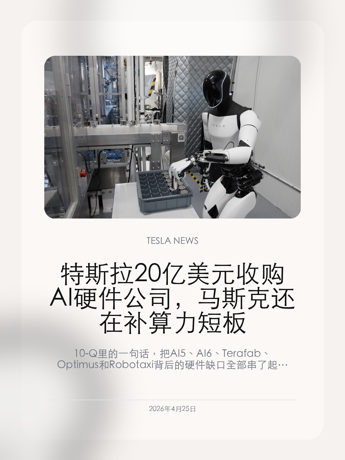 特斯拉 20 亿美元收购 AI 硬件公司，马斯克还在补算力短板

10-Q 里的一句话，把 AI5、AI6、Terafab、Optimus 和 Robotaxi 背后的硬件缺口全部串了起来。

特斯拉最新 10-Q 文件里出现了一条很小但分量很重的信息：公司已签署协议，拟用最高 20 亿美元收购一家未具名 AI 硬件公司。

【一句话披露，金额却不小】
文件写得很克制：2026 年 4 月，特斯拉签署协议，将以普通股和股权激励形式，最高支付 20 亿美元收购一家 AI 硬件公司。其中约 18 亿美元与服务条件、业绩里程碑和目标公司技术成功落地绑定。
这意味着交易并不是简单买资产，更像是买技术路线和工程团队。大部分对价绑定后续落地，说明特斯拉看中的可能不是已经规模化成熟的产品，而是某个能补上 AI 硬件链条的关键能力。

【它补的可能不是“芯片名字”，而是工程短板】
过去几周，特斯拉已经把 AI5 流片、AI6 路线、Austin 研究晶圆厂、Optimus 量产、Robotaxi 算力需求放到同一张图里。真正难的不是对外宣布下一代芯片，而是把设计、封装、互连、供电、散热、软件栈和量产节奏全部打通。
如果这家未具名公司掌握的是芯片设计、封装互连、加速器架构或边缘 AI 部署能力，收购就能解释为什么特斯拉愿意用股票支付而不是直接消耗现金。它需要的可能是人和 IP，而不是一条立刻产生收入的业务线。

【车主最终会在 FSD 和机器人上看到结果】
AI 硬件听起来离日常用车很远，但它最终会落到两件事上：车端 FSD 能不能更快、更稳定地迭代，机器人和无人出租车能不能从演示走向可规模部署。
特斯拉账上仍有 447 亿美元现金和短期投资，却选择用股票和股权激励做这笔交易，这也说明公司不想让 AI 资本开支进一步压低现金灵活性。未来几季，投资人会追问交易对象是谁，车主更应该追问的是：这些硬件投入什么时候能变成可感知的软件能力。

这笔 20 亿美元交易的名字还没揭开，但方向已经很清楚：特斯拉正在把自己从“买算力训练模型”的公司，推向“自己掌握 AI 硬件底座”的公司。

【特友意见】
我更关心这笔钱能不能换来真实体验，而不是又多一个宏大名词。FSD、哨兵、语音助手、座舱智能都需要算力，但车主不会为路线图买单，只会为可用功能买单。

更多特斯拉车主新闻、经验和社区内容，欢迎继续关注特友。
#特斯拉新闻 #特斯拉 #Tesla