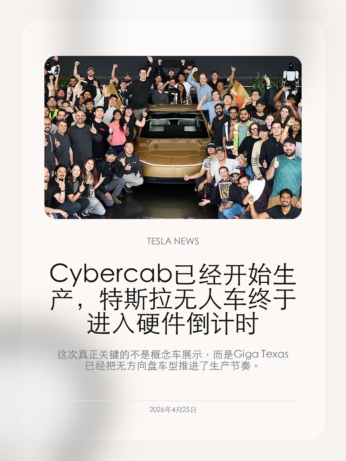 Cybercab 已经开始生产，特斯拉无人车终于进入硬件倒计时

这次真正关键的不是概念车展示，而是 Giga Texas 已经把无方向盘车型推进了生产节奏。

Tesla 现在面对的，已经不是“要不要做 Cybercab”，而是“先有硬件，还是先有真正可大规模运行的无监督能力”。因为生产这一步，已经开始了。

【生产启动意味着 Cybercab 不再只是发布会道具】
Tesla 在最新表述里确认 Cybercab 已经开始生产，同时承认新车型和新供应链的 ramp 会是一条被拉长的 S 曲线。对外界来说，这意味着 Cybercab 已经从概念阶段进入了制造阶段。
这一步非常关键，因为一旦产线和供应链真的动起来，Cybercab 就不再只是愿景展示，而会变成需要按节拍兑现的软件和运营目标。

【最重要的政策信号，是它不走 2500 辆豁免那条路】
过去很多无人车项目都绕不开 NHTSA 的豁免上限问题，但 Tesla 这次强调 Cybercab 按现有 FMVSS 标准自我认证，不依赖每年 2500 辆的特殊豁免配额。
如果这一点后续持续成立，Cybercab 的量产上限就不再主要被那条法规卡住，而更取决于软件成熟度、车队效率和实际需求。

【真正的压力，反而因此落回了无监督驾驶本身】
硬件产线一旦先跑起来，Tesla 之后每一步都会被拿来和无监督能力对照。车可以先生产，甚至先形成小规模车队，但如果软件落后太久，产能就会变成更大的执行压力。
换句话说，Cybercab 现在终于开始接受真正的考核了：不是能不能造出来，而是造出来之后能不能跑成一门生意。

从这个角度看，Cybercab 的量产启动不是终点，而是 Tesla 无人车业务第一次真正进入对账阶段。

【特友意见】
真正该盯的是两条线有没有同时往前走：一条是产线，一条是无监督驾驶。现在前者明显更快，所以 Cybercab 已经从故事变成了执行压力。

更多特斯拉车主新闻、经验和社区内容，欢迎继续关注特友。
#特斯拉新闻 #特斯拉 #Tesla