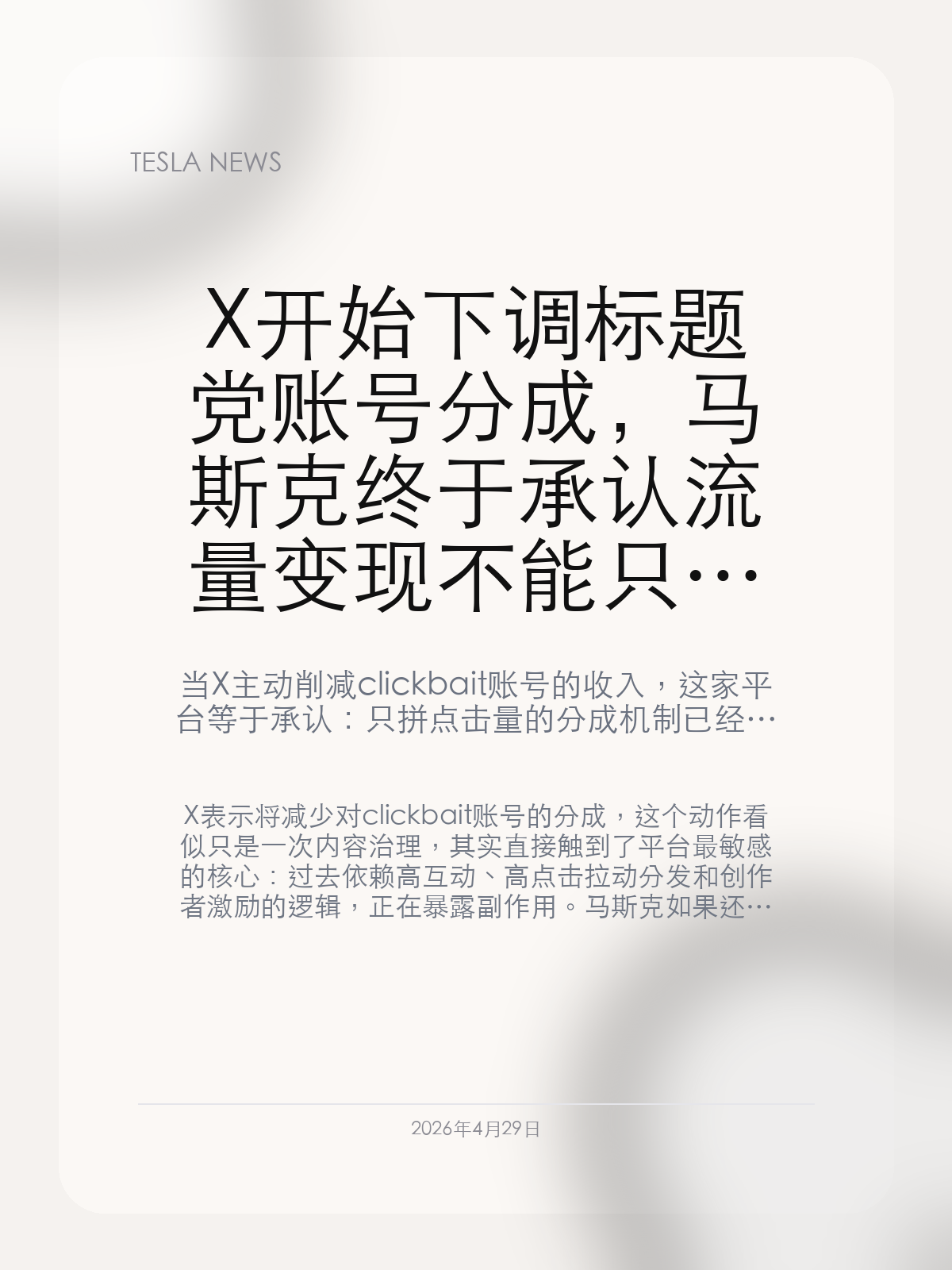 X 开始下调标题党账号分成，马斯克终于承认流量变现不能只靠刺激点击

当 X 主动削减 clickbait 账号的收入，这家平台等于承认：只拼点击量的分成机制已经反过来伤到了内容质量。

X 表示将减少对 clickbait 账号的分成，这个动作看似只是一次内容治理，其实直接触到了平台最敏感的核心：过去依赖高互动、高点击拉动分发和创作者激励的逻辑，正在暴露副作用。马斯克如果还想把 X 做成长期稳定的内容与支付入口，就必须先处理“标题党比正常内容更会赚钱”这个结构性问题。

【平台第一次公开承认分成机制在奖励错误行为】
标题党账号能活得很好，往往不是因为平台没有规则，而是因为既有规则恰好在奖励它们。只要点击高、互动高、留存强，它们就会在算法和分成中获得更高权重。
X 这次下调相关账号分成，本质上是在改一条隐形激励线：不是简单处罚某些内容，而是减少“耸动标题就能挣更多钱”的收益预期。

【这一步关系到 X 未来能不能承接更严肃的交易入口】
一个平台如果同时想做支付、消息、AI 助手和内容分发，它就不能长期容忍最显眼的位置被低质量诱导内容占满。
因为一旦首页体验被消耗掉，后面不管是 X Money 还是 Grok 分发，都会建立在越来越弱的用户信任之上。

【这不是“内容治理”那么简单，而是商业模式微调】
削减 clickbait 分成真正说明的是，X 已经意识到变现策略不能再只看短期流量。平台如果想把用户时间变成长期资产，就得让收入分配和内容质量更接近，而不是越来越背离。
这一步能不能起效，还要看算法推荐是否一起跟着变；但至少分成口已经先动了。

只要标题党依旧比正常创作者更赚钱，平台上的任何“长期建设”都会被拖垮。X 这次肯下手，至少说明它开始补这门迟到太久的课。

【特友意见】
这个动作不一定马上就能把内容池洗干净，但至少说明 X 开始真正碰自己的分发和分钱逻辑了。只讲治理不改钱路，平台永远治不好标题党。

更多特斯拉车主新闻、经验和社区内容，欢迎继续关注特友。
#特斯拉新闻 #特斯拉 #Tesla